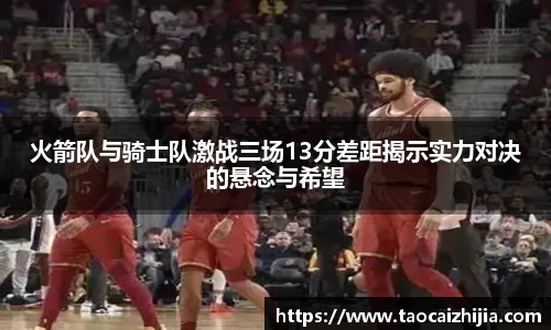 火箭队与骑士队激战三场13分差距揭示实力对决的悬念与希望